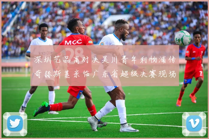深圳艺品高对决吴川青年利物浦传奇赫斯基亲临广东省超级决赛现场