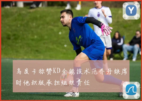 乌度卡称赞KD全能技术范乔丹缺席时他积极承担组织责任