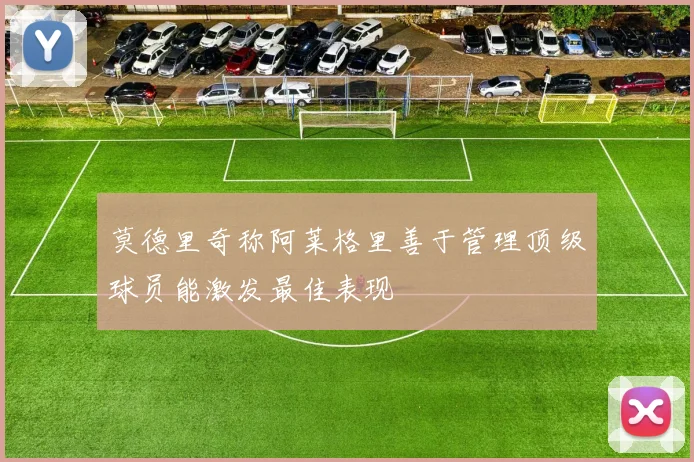 莫德里奇称阿莱格里善于管理顶级球员能激发最佳表现