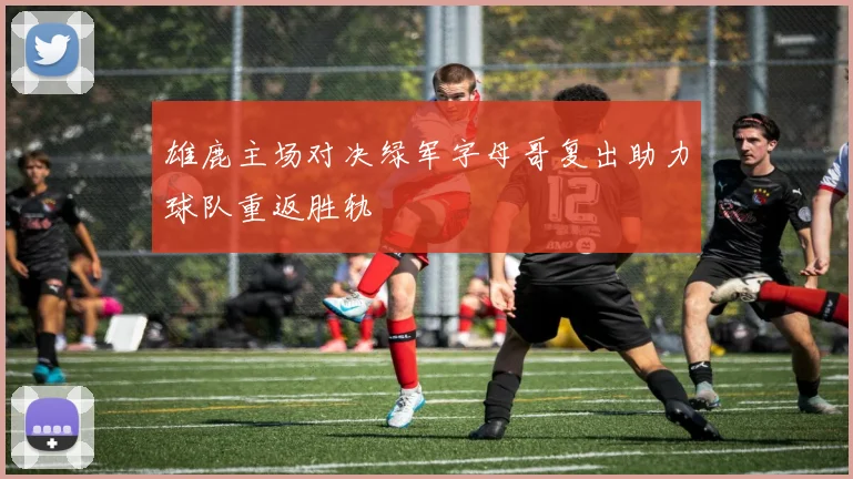 雄鹿主场对决绿军字母哥复出助力球队重返胜轨