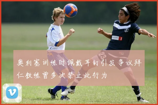 奥利塞训练时佩戴耳钉引发争议拜仁教练曾多次禁止此行为