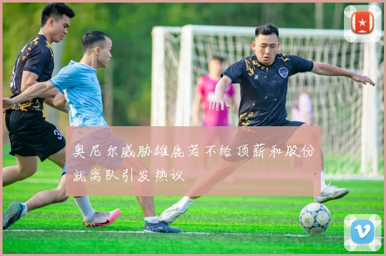 奥尼尔威胁雄鹿若不给顶薪和股份就离队引发热议