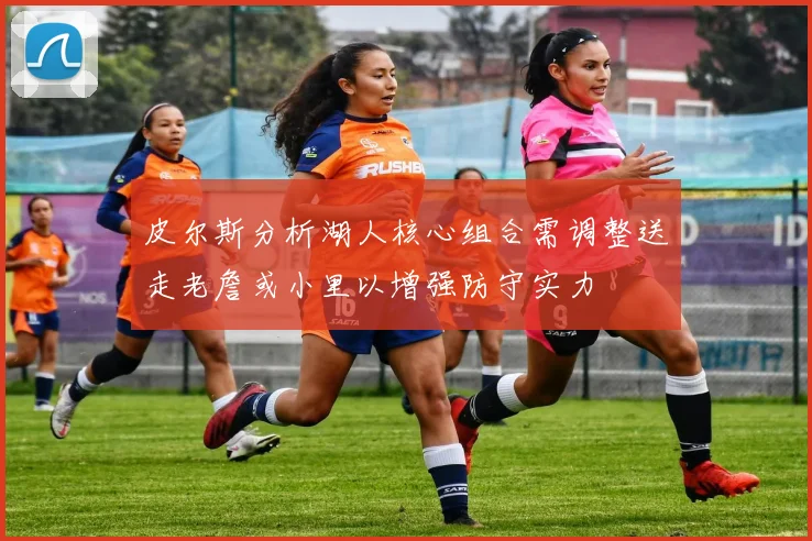 皮尔斯分析湖人核心组合需调整送走老詹或小里以增强防守实力