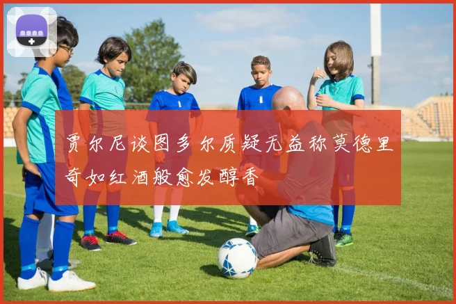 贾尔尼谈图多尔质疑无益称莫德里奇如红酒般愈发醇香