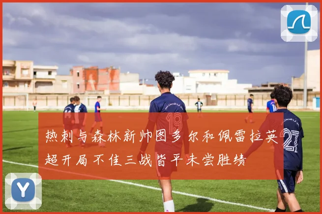 热刺与森林新帅图多尔和佩雷拉英超开局不佳三战皆平未尝胜绩