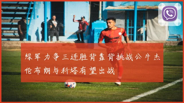 绿军力争三连胜背靠背挑战公牛杰伦布朗与科塔有望出战