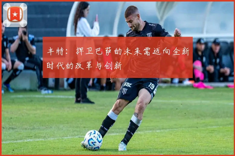 丰特：捍卫巴萨的未来需迈向全新时代的改革与创新