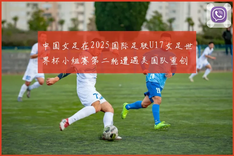 中国女足在2025国际足联U17女足世界杯小组赛第二轮遭遇美国队重创以2比5落败