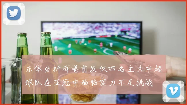 东体分析海港首发仅四名主力中超球队在亚冠中面临实力不足挑战