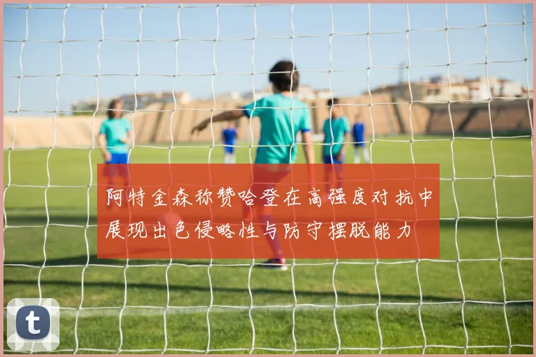阿特金森称赞哈登在高强度对抗中展现出色侵略性与防守摆脱能力