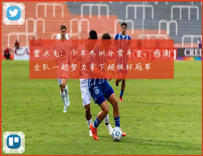 曹永竞：今年冬训非常辛苦，感谢全队一起努力拿下超级杯冠军
