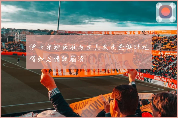 伊卡尔迪获准与女儿共度圣诞旺达得知后情绪崩溃