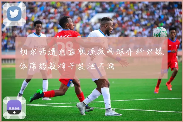 切尔西遭利兹联连扳两球乔科尔媒体席怒敲椅子发泄不满