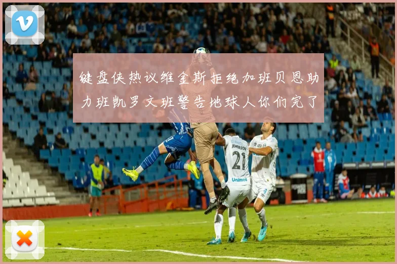 键盘侠热议维金斯拒绝加班贝恩助力班凯罗文班警告地球人你们完了