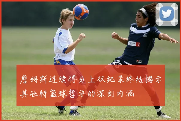 詹姆斯连续得分上双纪录终结揭示其独特篮球哲学的深刻内涵