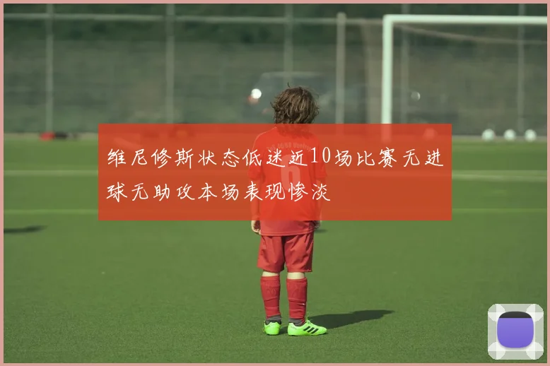 维尼修斯状态低迷近10场比赛无进球无助攻本场表现惨淡