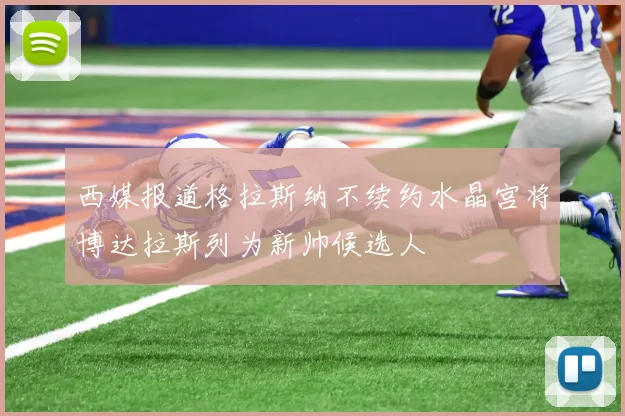 西媒报道格拉斯纳不续约水晶宫将博达拉斯列为新帅候选人