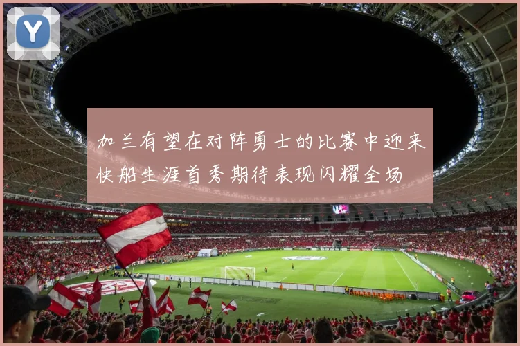 加兰有望在对阵勇士的比赛中迎来快船生涯首秀期待表现闪耀全场