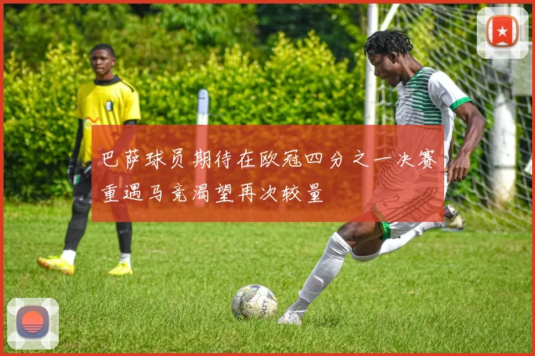 巴萨球员期待在欧冠四分之一决赛重遇马竞渴望再次较量