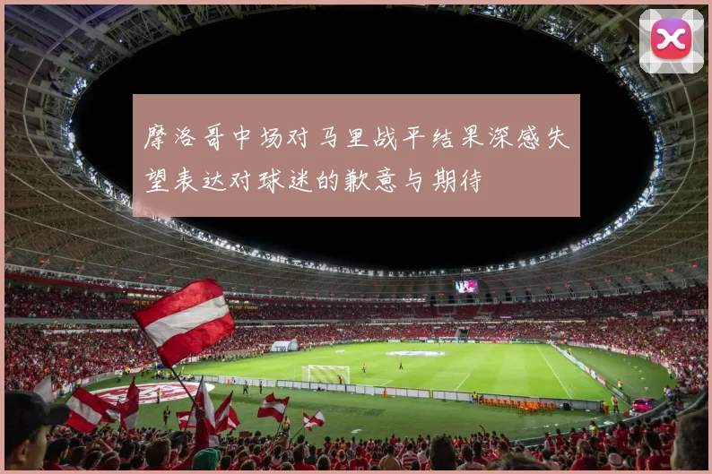 摩洛哥中场对马里战平结果深感失望表达对球迷的歉意与期待