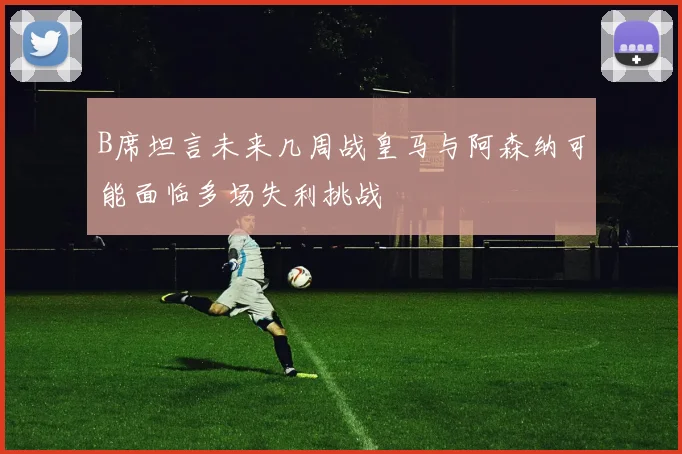 B席坦言未来几周战皇马与阿森纳可能面临多场失利挑战