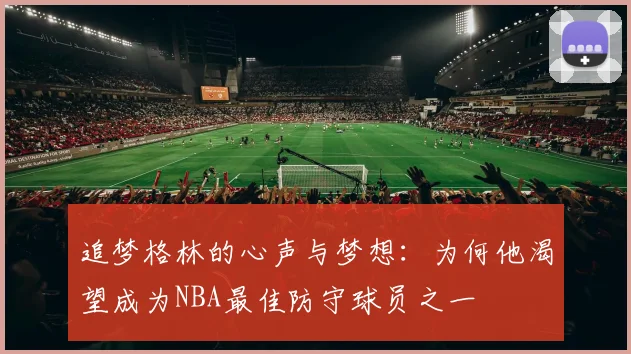 追梦格林的心声与梦想：为何他渴望成为NBA最佳防守球员之一