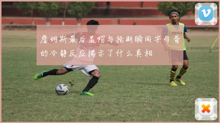 詹姆斯最后盖帽与抢断瞬间字母哥的冷静反应揭示了什么真相