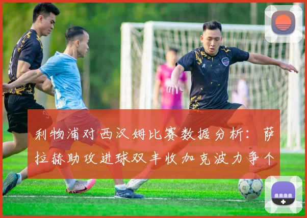 利物浦对西汉姆比赛数据分析：萨拉赫助攻进球双丰收加克波力争个人职业生涯50球