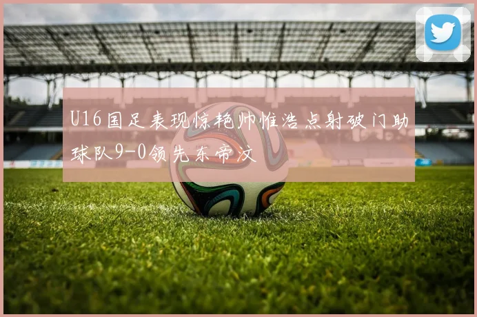 U16国足表现惊艳帅惟浩点射破门助球队9-0领先东帝汶