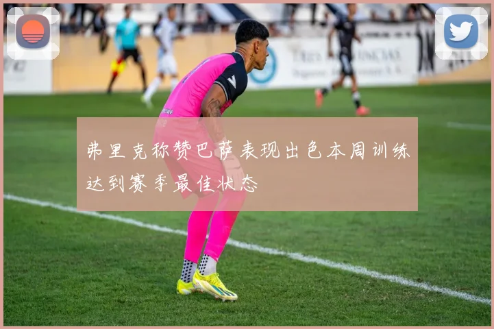 弗里克称赞巴萨表现出色本周训练达到赛季最佳状态