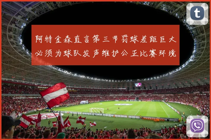 阿特金森直言第三节罚球差距巨大必须为球队发声维护公正比赛环境