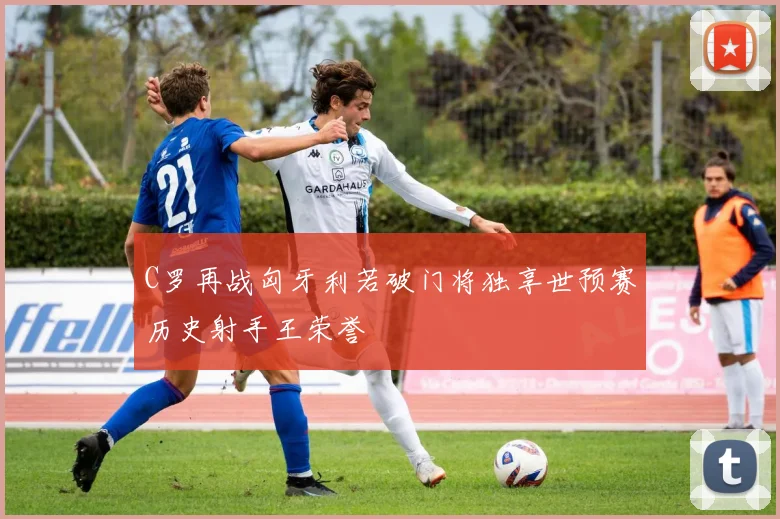 C罗再战匈牙利若破门将独享世预赛历史射手王荣誉
