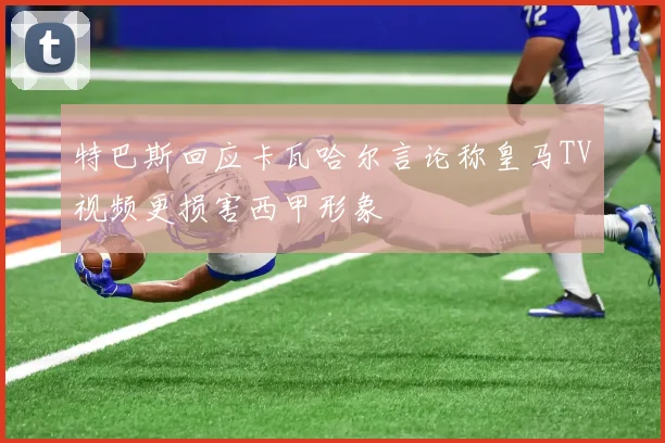 特巴斯回应卡瓦哈尔言论称皇马TV视频更损害西甲形象