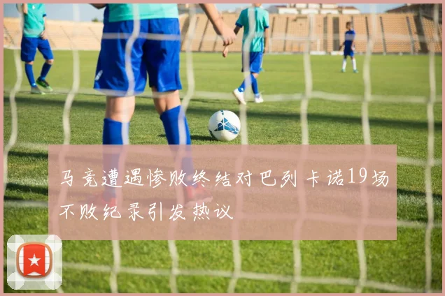 马竞遭遇惨败终结对巴列卡诺19场不败纪录引发热议