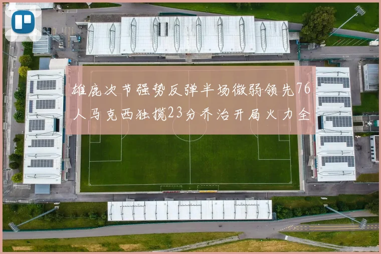 雄鹿次节强势反弹半场微弱领先76人马克西独揽23分乔治开局火力全开