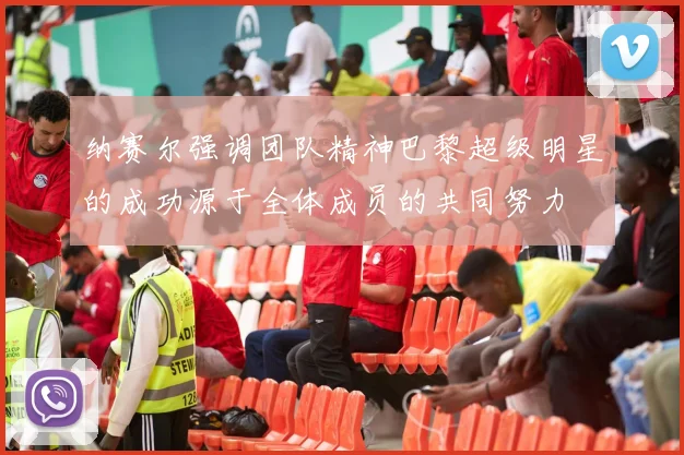 纳赛尔强调团队精神巴黎超级明星的成功源于全体成员的共同努力