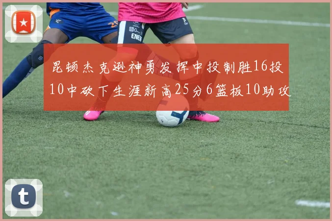 昆顿杰克逊神勇发挥中投制胜16投10中砍下生涯新高25分6篮板10助攻