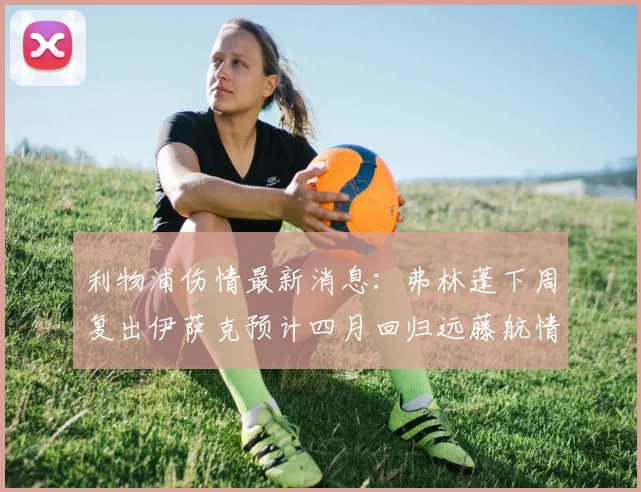 利物浦伤情最新消息：弗林蓬下周复出伊萨克预计四月回归远藤航情况待定