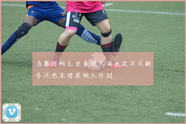 马赛对帕瓦尔表现不满决定不买断齐沃也未将其纳入计划