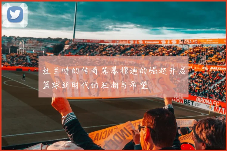 杜兰特的传奇落幕穆迪的崛起开启篮球新时代的狂潮与希望