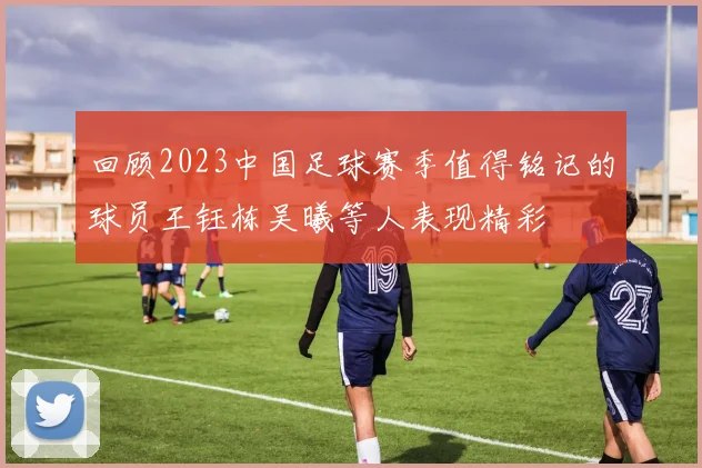 回顾2023中国足球赛季值得铭记的球员王钰栋吴曦等人表现精彩