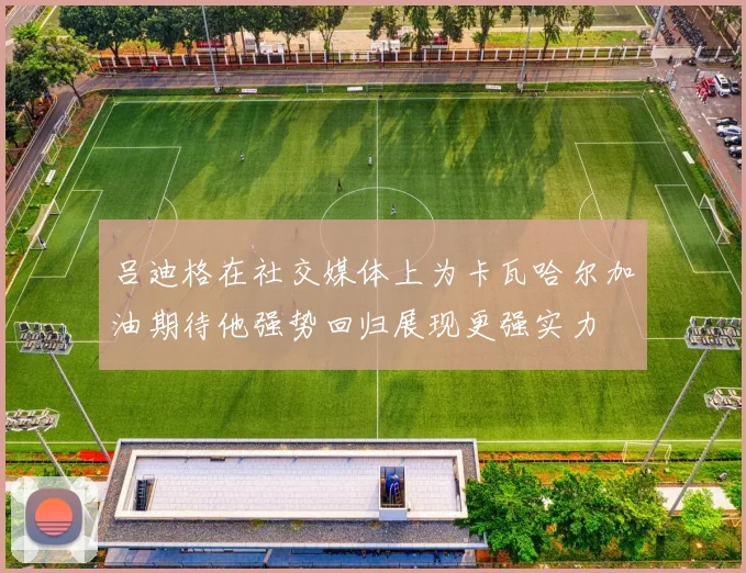 吕迪格在社交媒体上为卡瓦哈尔加油期待他强势回归展现更强实力